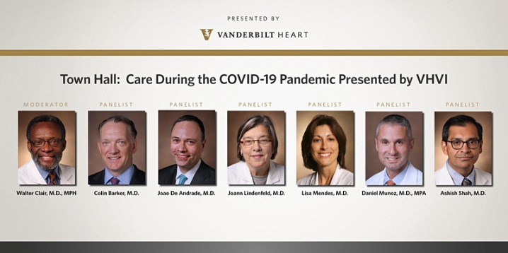 Promotional Poster for "Town Hall: Heart and Vascular Care During the COVID-19 Pandemic." Host:  Walter Clair, M.D., MPH  Chief Medical Officer, Vanderbilt Heart and Vascular Institute. Panelists:  Colin Barker, M.D.  Director, Section of Interventional Cardiology; Joao De Andrade, M.D.  Chief Medical Officer, Vanderbilt Lung Institute; Joann Lindenfeld, M.D.  Director, Advanced Heart Failure/Cardiac Transplant; Lisa Mendes, M.D.  Director, CV Fellowship Program; Daniel Munoz, M.D., MPA  Associate Executive Medical Director, Vanderbilt Heart and Vascular Institute; Ashish Shah, M.D.  Chair, Department of Cardiac Surgery